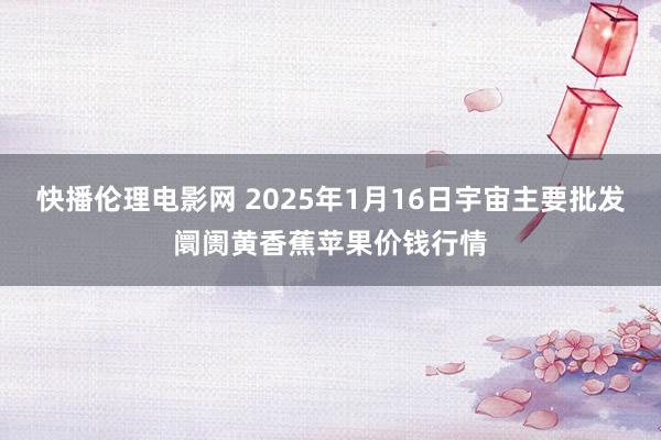 快播伦理电影网 2025年1月16日宇宙主要批发阛阓黄香蕉苹果价钱行情