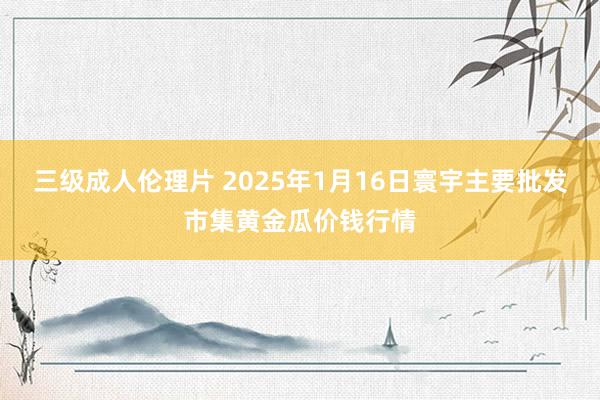 三级成人伦理片 2025年1月16日寰宇主要批发市集黄金瓜价钱行情