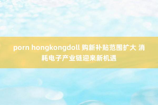 porn hongkongdoll 购新补贴范围扩大 消耗电子产业链迎来新机遇