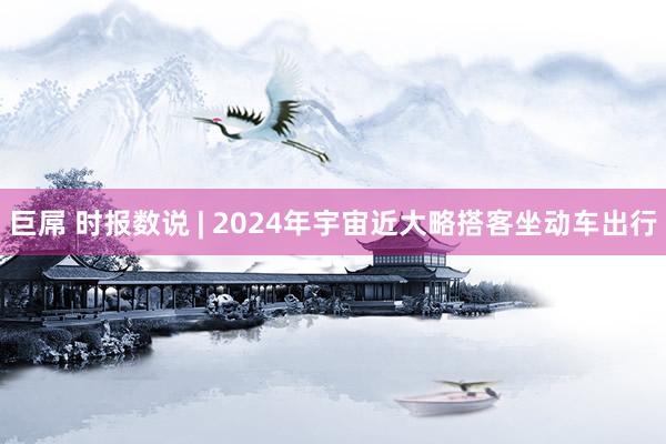 巨屌 时报数说 | 2024年宇宙近大略搭客坐动车出行