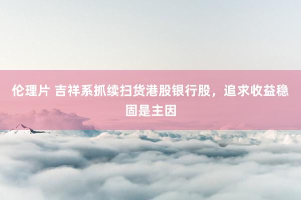 伦理片 吉祥系抓续扫货港股银行股，追求收益稳固是主因