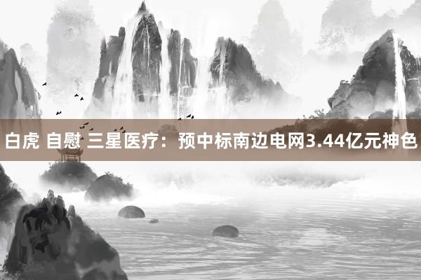 白虎 自慰 三星医疗：预中标南边电网3.44亿元神色